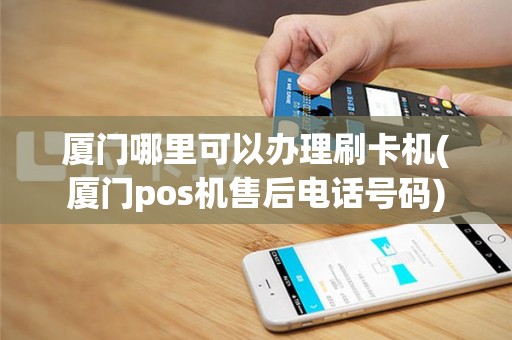 厦门哪里可以办理刷卡机(厦门pos机售后电话号码)