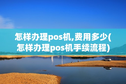 怎样办理pos机,费用多少(怎样办理pos机手续流程)