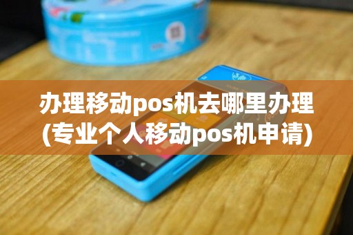 办理移动pos机去哪里办理(专业个人移动pos机申请)