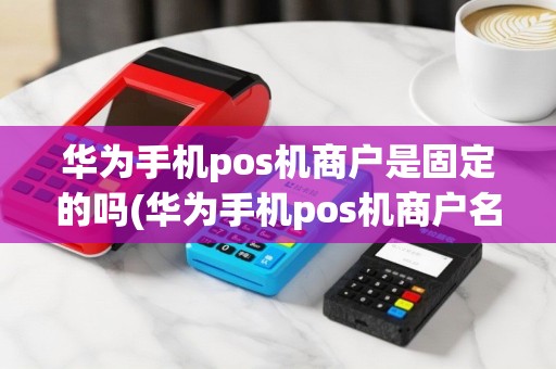 华为手机pos机商户是固定的吗(华为手机pos机商户名称)