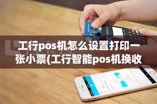 工行pos机怎么设置打印一张小票(工行智能pos机换收银小票)