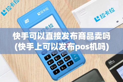 快手可以直接发布商品卖吗(快手上可以发布pos机吗)