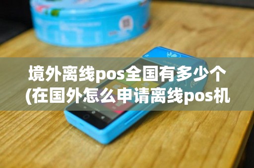 境外离线pos全国有多少个(在国外怎么申请离线pos机)