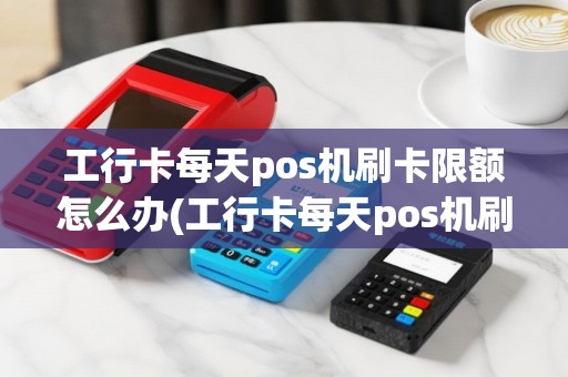 工行卡每天pos机刷卡限额怎么办(工行卡每天pos机刷卡限额)