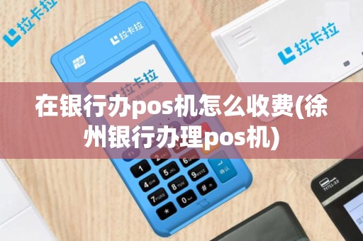 在银行办pos机怎么收费(徐州银行办理pos机)