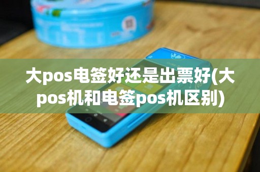 大pos电签好还是出票好(大pos机和电签pos机区别)