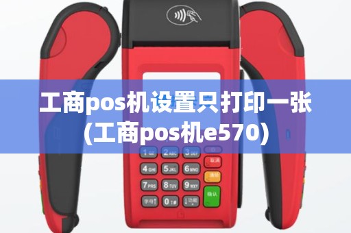 工商pos机设置只打印一张(工商pos机e570)