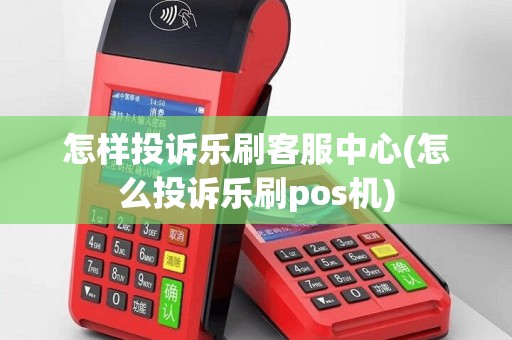 怎样投诉乐刷客服中心(怎么投诉乐刷pos机)