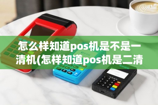 怎么样知道pos机是不是一清机(怎样知道pos机是二清机)