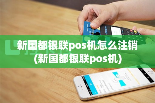 新国都银联pos机怎么注销(新国都银联pos机)