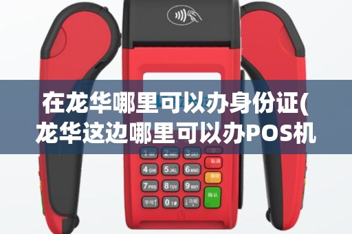 在龙华哪里可以办身份证(龙华这边哪里可以办POS机)