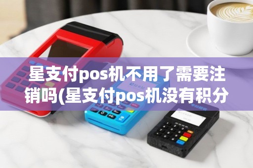 星支付pos机不用了需要注销吗(星支付pos机没有积分)