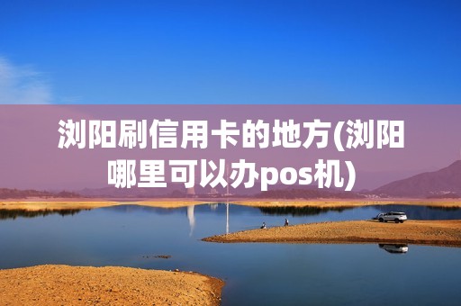 浏阳刷信用卡的地方(浏阳哪里可以办pos机)