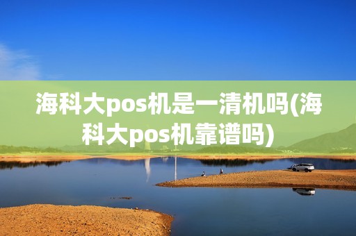 海科大pos机是一清机吗(海科大pos机靠谱吗)