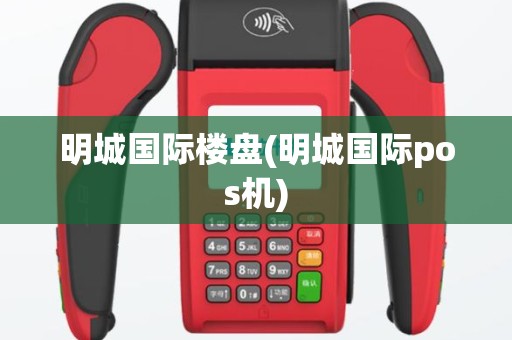 明城国际楼盘(明城国际pos机)