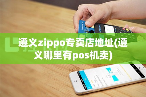 遵义zippo专卖店地址(遵义哪里有pos机卖)