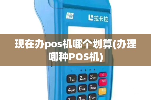 现在办pos机哪个划算(办理哪种POS机)
