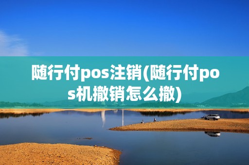 随行付pos注销(随行付pos机撤销怎么撤)