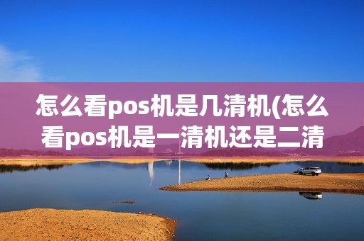 怎么看pos机是几清机(怎么看pos机是一清机还是二清机)