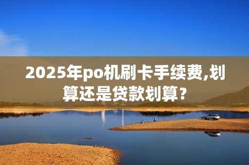 2025年po机刷卡手续费,划算还是贷款划算？