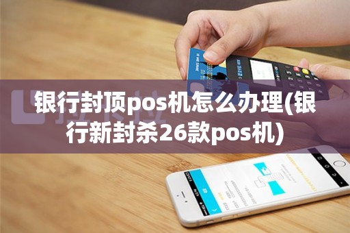银行封顶pos机怎么办理(银行新封杀26款pos机)
