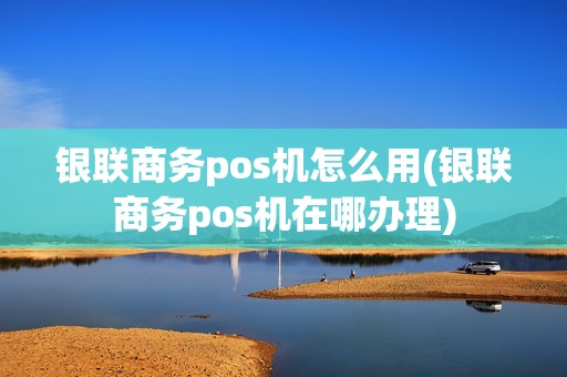 银联商务pos机怎么用(银联商务pos机在哪办理)