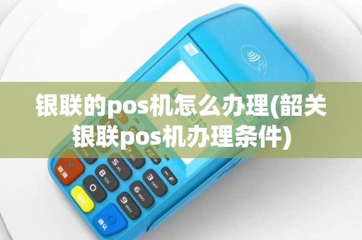 银联的pos机怎么办理(韶关银联pos机办理条件)