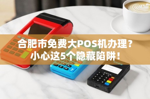 合肥市免费大POS机办理？小心这5个隐藏陷阱！