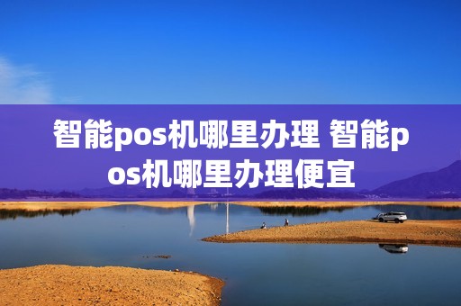 智能pos机哪里办理 智能pos机哪里办理便宜