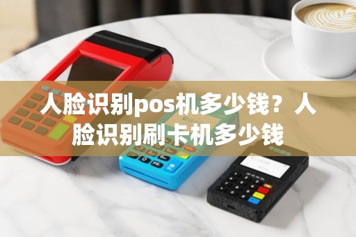 人脸识别pos机多少钱？人脸识别刷卡机多少钱