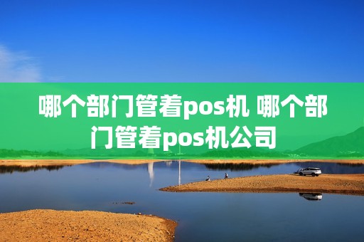 哪个部门管着pos机 哪个部门管着pos机公司