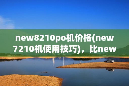 new8210po机价格(new7210机使用技巧)，比new8110更实用