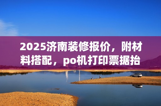 2025济南装修报价，附材料搭配，po机打印票据抬头一致