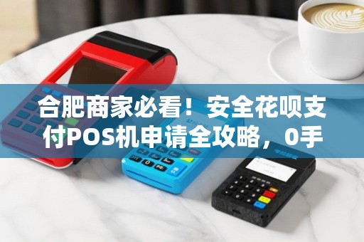 合肥商家必看！安全花呗支付POS机申请全攻略，0手续费是真的吗？