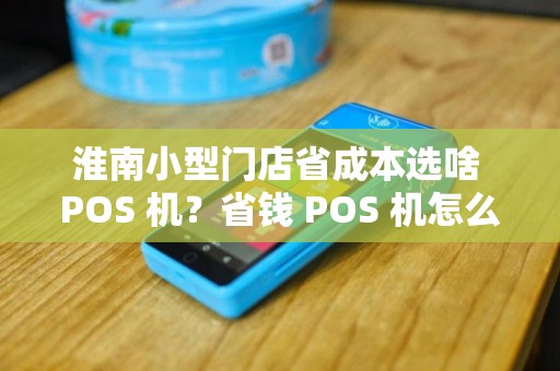 淮南小型门店省成本选啥 POS 机？省钱 POS 机怎么挑？