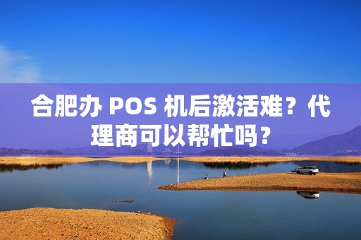 合肥办 POS 机后激活难？代理商可以帮忙吗？