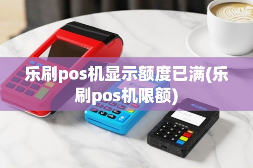 乐刷pos机显示额度已满(乐刷pos机限额)