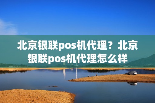 北京银联pos机代理？北京银联pos机代理怎么样