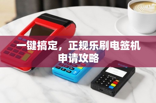 一键搞定，正规乐刷电签机申请攻略