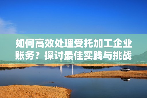 如何高效处理受托加工企业账务？探讨最佳实践与挑战