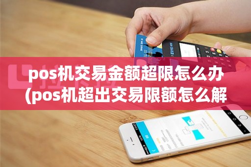 pos机交易金额超限怎么办(pos机超出交易限额怎么解除)