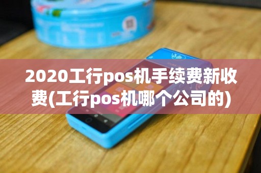 2020工行pos机手续费新收费(工行pos机哪个公司的)