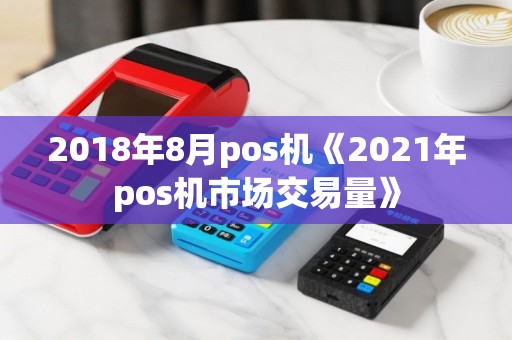2018年8月pos机《2021年pos机市场交易量》