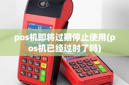 pos机即将过期停止使用(pos机已经过时了吗)