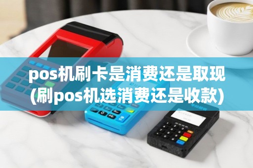 pos机刷卡是消费还是取现(刷pos机选消费还是收款)