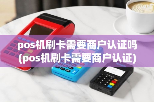 pos机刷卡需要商户认证吗(pos机刷卡需要商户认证)