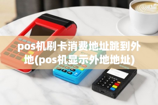 pos机刷卡消费地址跳到外地(pos机显示外地地址)