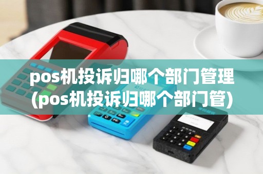pos机投诉归哪个部门管理(pos机投诉归哪个部门管)