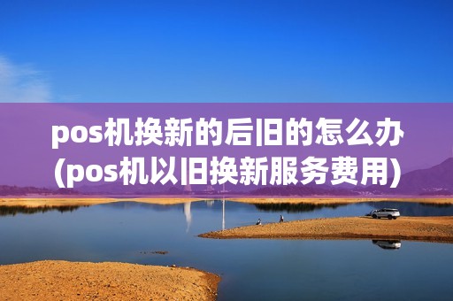 pos机换新的后旧的怎么办(pos机以旧换新服务费用)