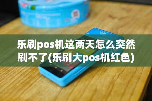 乐刷pos机这两天怎么突然刷不了(乐刷大pos机红色)